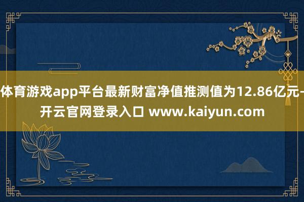 体育游戏app平台最新财富净值推测值为12.86亿元-开云官网登录入口 www.kaiyun.com