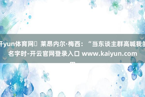 开yun体育网	莱昂内尔·梅西：“当东谈主群高喊我的名字时-开云官网登录入口 www.kaiyun.com