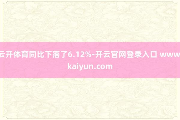 云开体育同比下落了6.12%-开云官网登录入口 www.kaiyun.com