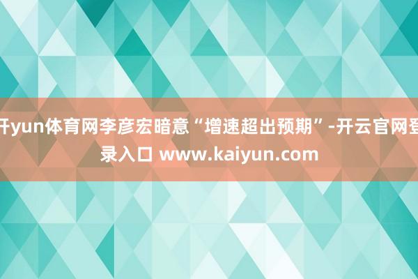 开yun体育网李彦宏暗意“增速超出预期”-开云官网登录入口 www.kaiyun.com