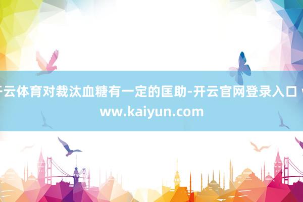 开云体育对裁汰血糖有一定的匡助-开云官网登录入口 www.kaiyun.com