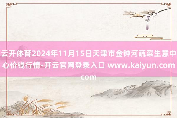 云开体育2024年11月15日天津市金钟河蔬菜生意中心价钱行情-开云官网登录入口 www.kaiyun.com