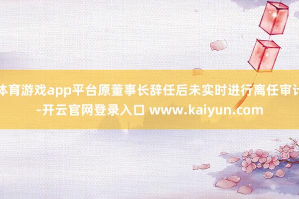 体育游戏app平台原董事长辞任后未实时进行离任审计-开云官网登录入口 www.kaiyun.com