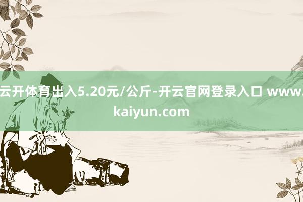 云开体育出入5.20元/公斤-开云官网登录入口 www.kaiyun.com