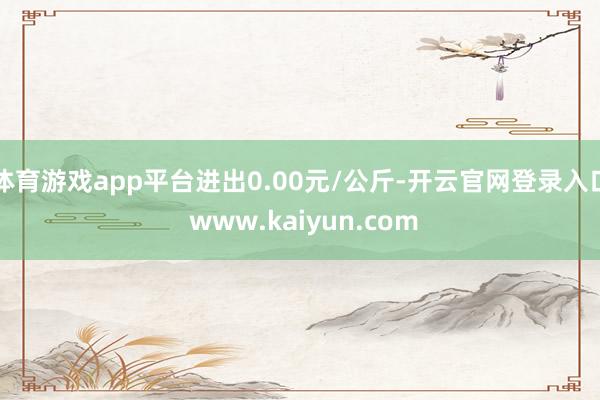 体育游戏app平台进出0.00元/公斤-开云官网登录入口 www.kaiyun.com