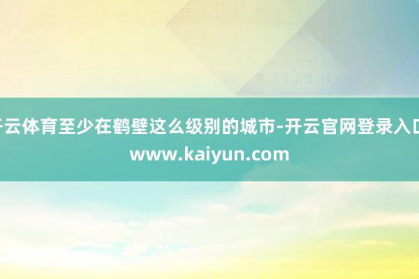 开云体育至少在鹤壁这么级别的城市-开云官网登录入口 www.kaiyun.com