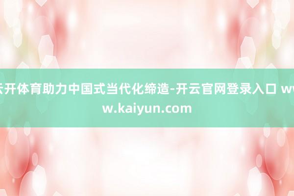 云开体育助力中国式当代化缔造-开云官网登录入口 www.kaiyun.com