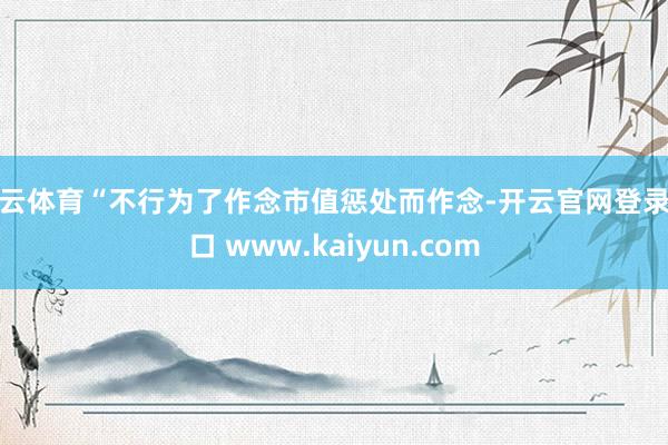 开云体育“不行为了作念市值惩处而作念-开云官网登录入口 www.kaiyun.com