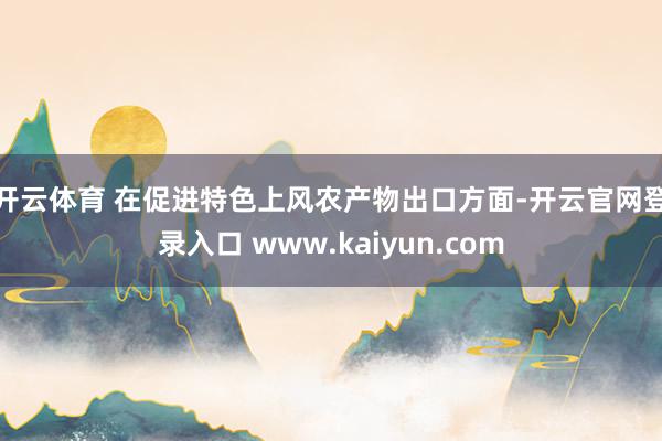 开云体育 　　在促进特色上风农产物出口方面-开云官网登录入口 www.kaiyun.com