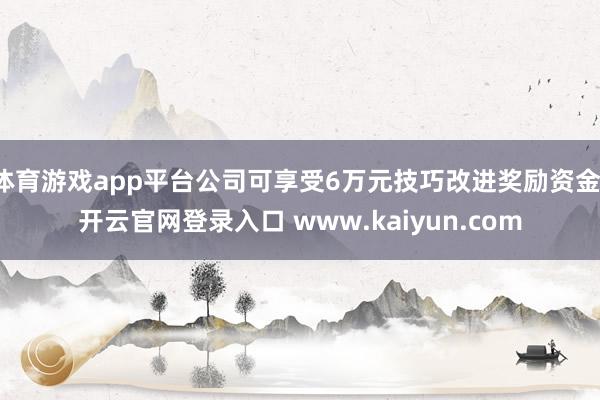 体育游戏app平台公司可享受6万元技巧改进奖励资金-开云官网登录入口 www.kaiyun.com