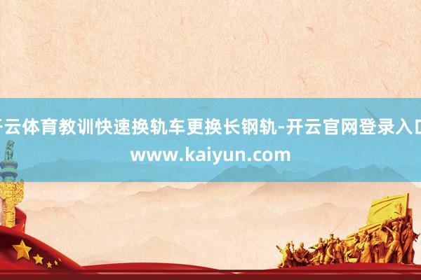 开云体育教训快速换轨车更换长钢轨-开云官网登录入口 www.kaiyun.com