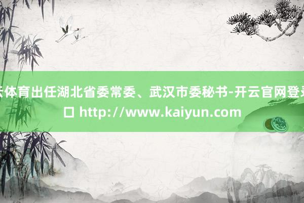 开云体育出任湖北省委常委、武汉市委秘书-开云官网登录入口 http://www.kaiyun.com