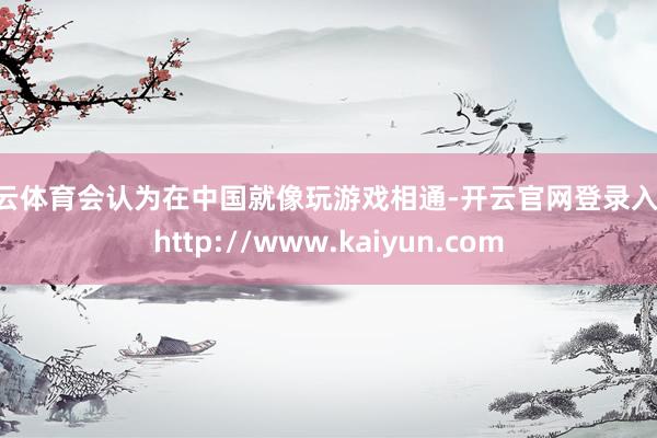 开云体育会认为在中国就像玩游戏相通-开云官网登录入口 http://www.kaiyun.com