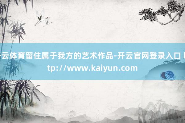 开云体育留住属于我方的艺术作品-开云官网登录入口 http://www.kaiyun.com