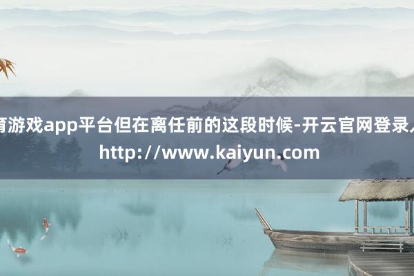 体育游戏app平台但在离任前的这段时候-开云官网登录入口 http://www.kaiyun.com
